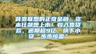 背靠联想的正奇金融:资本狂飙想上市!收入靠贷款、逾期超9亿,旗下小贷“步步惊雷”