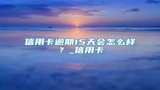 信用卡逾期15天会怎么样?_信用卡