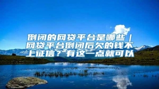 倒闭的网贷平台是哪些|网贷平台倒闭后欠的钱不上征信?有这一点就可以