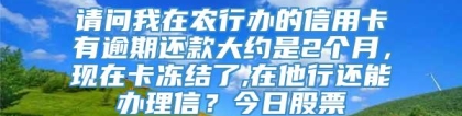 请问我在农行办的信用卡有逾期还款大约是2个月，现在卡冻结了,在他行还能办理信？今日股票