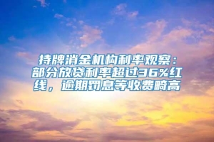 持牌消金机构利率观察：部分放贷利率超过36%红线，逾期罚息等收费畸高