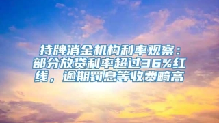 持牌消金机构利率观察：部分放贷利率超过36%红线，逾期罚息等收费畸高