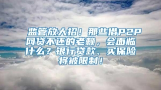 监管放大招！那些借P2P网贷不还的老赖，会面临什么？银行贷款、买保险将被限制！