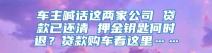 车主喊话这两家公司 贷款已还清 押金钥匙何时退？贷款购车看这里……