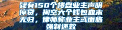 疑有150个楼盘业主声明停贷，掏空六个钱包血本无归，律师称业主或面临强制还款