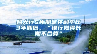 四大行5年期定存利率比3年期低,“银行觉得长期不合算”