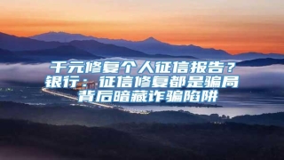 千元修复个人征信报告?银行:征信修复都是骗局 背后暗藏诈骗陷阱