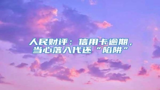 人民财评:信用卡逾期,当心落入代还“陷阱”