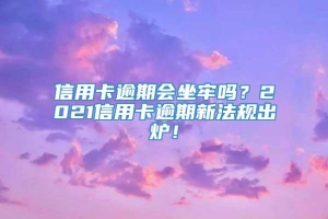 信用卡逾期会坐牢吗？2021信用卡逾期新法规出炉！