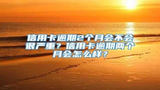 信用卡逾期2个月会不会很严重?信用卡逾期两个月会怎么样?