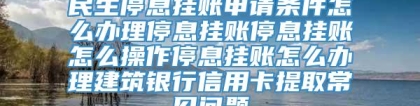 民生停息挂账申请条件怎么办理停息挂账停息挂账怎么操作停息挂账怎么办理建筑银行信用卡提取常见问题