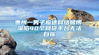 惠州一男子痴迷网络赌博，深陷40个网贷平台无法自拔