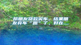 帮朋友贷款买车,结果朋友弃车“跑”了,好在......