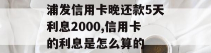 浦发信用卡晚还款5天利息2000,信用卡的利息是怎么算的