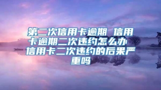 第二次信用卡逾期 信用卡逾期二次违约怎么办 信用卡二次违约的后果严重吗