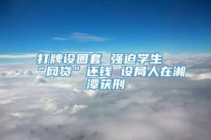 打牌设圈套 强迫学生“网贷”还钱 设局人在湘潭获刑