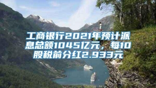 工商银行2021年预计派息总额1045亿元,每10股税前分红2.933元