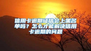信用卡逾期征信会上黑名单吗?怎么才能解决信用卡逾期的问题