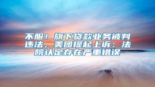 不服!旗下贷款业务被判违法,美团提起上诉:法院认定存在严重错误