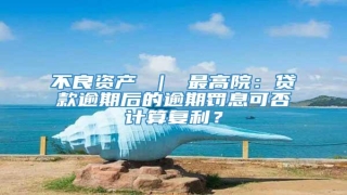 不良资产 | 最高院:贷款逾期后的逾期罚息可否计算复利?