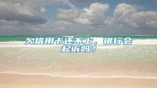 欠信用卡还不上,银行会起诉吗?